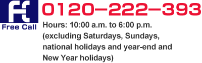 Free Call 0120-222-393 Hours: 10:00 a.m. to 6:00 p.m. (excluding Saturdays, Sundays, national holidays and year-end and New Year holidays)